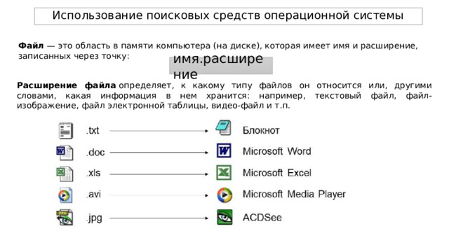 Использование поисковых средств операционной системы Файл — это область в памяти компьютера (на диске), которая имеет имя и расширение, записанных через точку: имя.расширение Расширение файла  определяет, к какому типу файлов он относится или, другими словами, какая информация в нем хранится: например, текстовый файл, файл-изображение, файл электронной таблицы, видео-файл и т.п. 