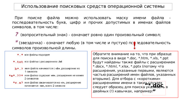 Использование поисковых средств операционной системы При поиске файла можно использовать маску имени файла - последовательность букв, цифр и прочих допустимых в именах файлов символов, в том числе: ?  (вопросительный знак) - означает ровно один произвольный символ; *  (звездочка) - означает любую (в том числе и пустую) последовательность символов произвольной длины . Обратите внимание на то, что при образце для поиска в виде *.doc, *.htm, *.xls, *.ppt будут найдены также файлы с расширением *.docх, *.html, *.xlsx, *.pptx (потому что расширения, указанные первыми, являются частью расширений имен файлов, указанных вторыми). Для отбора с «короткими» расширениями имени в таких случаях следует образец для поиска указывать в двойных (!) кавычках, например: “ *.doc” 
