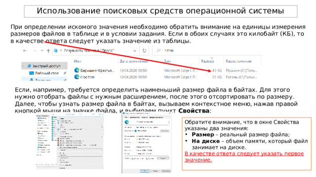 Использование поисковых средств операционной системы При определении искомого значения необходимо обратить внимание на единицы измерения размеров файлов в таблице и в условии задания. Если в обоих случаях это килобайт (КБ), то в качестве ответа следует указать значение из таблицы. Если, например, требуется определить наименьший размер файла в байтах. Для этого нужно отобрать файлы с нужным расширением, после этого отсортировать по размеру. Далее, чтобы узнать размер файла в байтах, вызываем контекстное меню, нажав правой кнопкой мыши на значке файла, и выбираем пункт Свойства : Обратите внимание, что в окне Свойства указаны два значения: Размер – реальный размер файла; На диске – объем памяти, который файл занимает на диске. В качестве ответа следует указать первое значение. 