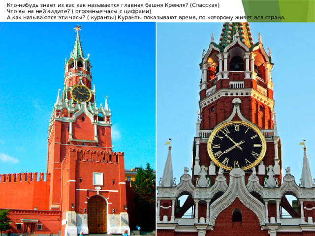 Кто-нибудь знает из вас как называется главная башня Кремля? (Спасская) Что вы на ней видите? ( огромные часы с цифрами) А как называются эти часы? ( куранты) Куранты показывают время, по которому живет вся страна. 