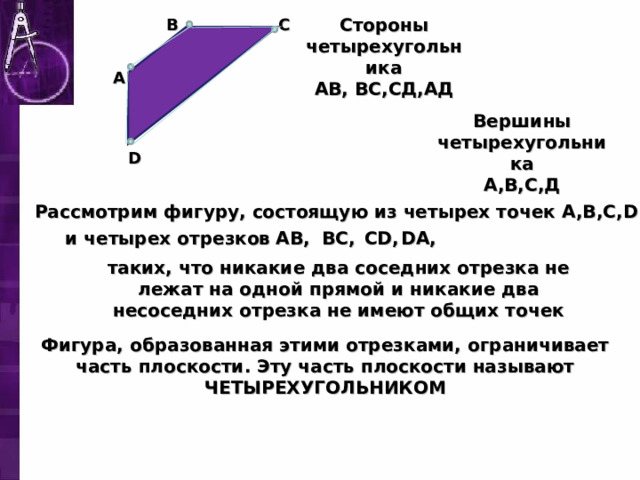 B C Стороны четырехугольника АВ, ВС,СД,АД A Вершины четырехугольника А,В,С,Д D Рассмотрим фигуру, состоящую из четырех точек A , B , C , D DA, CD, BC, AB, и четырех отрезков таких, что никакие два соседних отрезка не лежат на одной прямой и никакие два несоседних отрезка не имеют общих точек Фигура, образованная этими отрезками, ограничивает часть плоскости. Эту часть плоскости называют ЧЕТЫРЕХУГОЛЬНИКОМ 