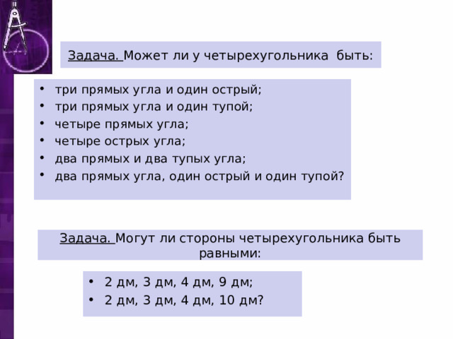 Задача. Может ли у четырехугольника быть: три прямых угла и один острый; три прямых угла и один тупой; четыре прямых угла; четыре острых угла; два прямых и два тупых угла; два прямых угла, один острый и один тупой?  Задача. Могут ли стороны четырехугольника быть равными: 2 дм, 3 дм, 4 дм, 9 дм; 2 дм, 3 дм, 4 дм, 10 дм? 