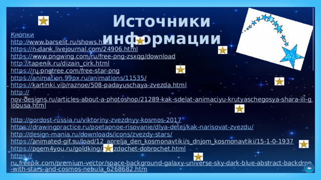 Источники информации Кнопки http :// www.barselit.ru/shows.html  https :// n-dank.livejournal.com/24906.html  https:// www.pngwing.com/ru/free-png-zsxqg/download  http :// tapenik.ru/dizain_cirk.html  https:// ru.pngtree.com/free-star-png  https://animation.99px.ru/animations/11535 /  https :// kartinki.vip/raznoe/508-padayuschaya-zvezda.html  http :// nov-designs.ru/articles-about-a-photoshop/21289-kak-sdelat-animaciyu-krutyaschegosya-shara-ili-globusa.html  http :// gordost-russia.ru/viktoriny-zvezdnyy-kosmos-2017 https ://drawingpractice.ru/poetapnoe-risovanie/dlya-detej/kak-narisovat-zvezdu / http ://design-mania.ru/downloads/icons/zvezdy-stars / https :// animated-gif.su/load/12_aprelja_den_kosmonavtiki/s_dnjom_kosmonavtiki/15-1-0-1937  https :// poem4you.ru/goldking/Zvezdochet-dobrochet.html  https:// ru.freepik.com/premium-vector/space-background-galaxy-universe-sky-dark-blue-abstract-backdrop-with-stars-and-cosmos-nebula_6268682.htm  https:// mp3party.net/music/284166 https:// stihi.ru/2019/02/12/326  https:// infourok.ru/metodicheskie-zadachi-po-russkomu-yaziku-s-metodikoy-prepodavaniya-2793933.html  