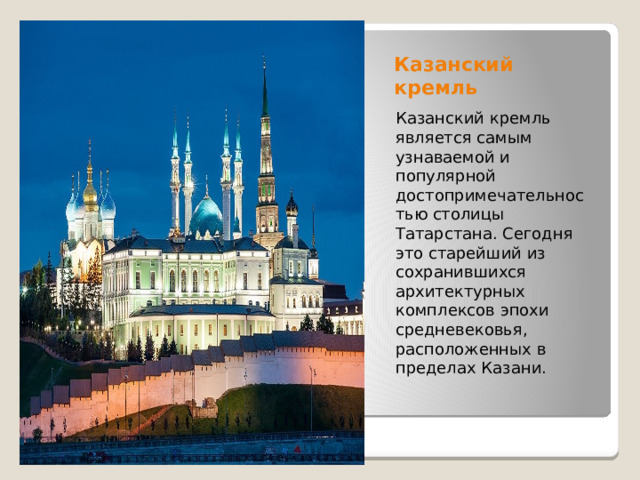 Казанский кремль Казанский кремль является самым узнаваемой и популярной достопримечательностью столицы Татарстана. Сегодня это старейший из сохранившихся архитектурных комплексов эпохи средневековья, расположенных в пределах Казани. 