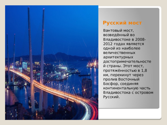 Русский мост Вантовый мост, возведённый во Владивостоке в 2008-2012 годах является одной из наиболее величественных архитектурных достопримечательностей страны. Этот мост, протяжённостью в 1,8 км, перекинут через пролив Восточный Босфор, соединяя континентальную часть Владивостока с островом Русский. 