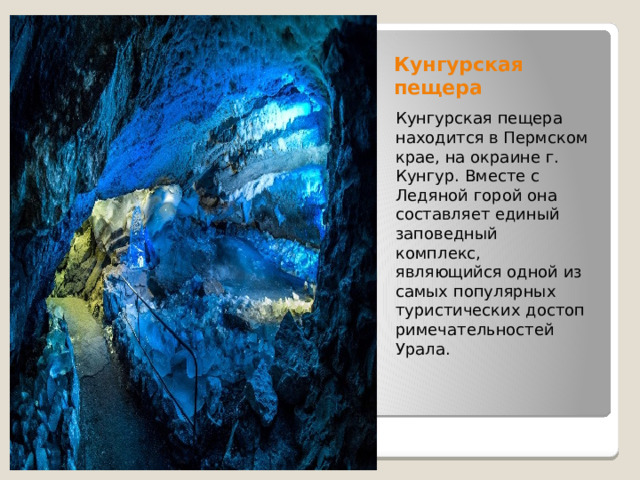 Кунгурская пещера Кунгурская пещера находится в Пермском крае, на окраине г. Кунгур. Вместе с Ледяной горой она составляет единый заповедный комплекс, являющийся одной из самых популярных туристических достопримечательностей Урала. 