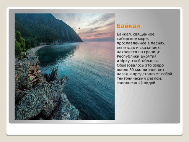 Байкал Байкал, священное сибирское море, прославленное в песнях, легендах и сказаниях, находится на границе Республики Бурятия и Иркутской области. Образовалось это озеро около 30 миллионов лет назад и представляет собой тектонический разлом, заполненный водой. 