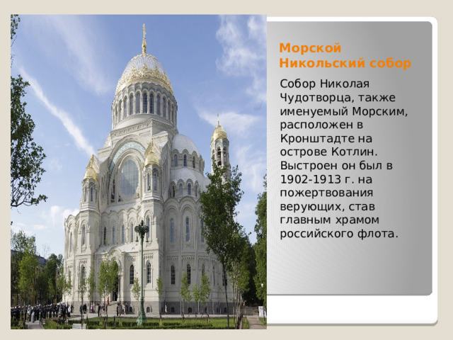 Морской Никольский собор Собор Николая Чудотворца, также именуемый Морским, расположен в Кронштадте на острове Котлин. Выстроен он был в 1902-1913 г. на пожертвования верующих, став главным храмом российского флота. 