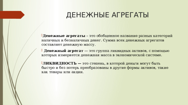 ДЕНЕЖНЫЕ АГРЕГАТЫ Денежные агрегаты – это обобщенное название разных категорий наличных и безналичных денег. Сумма всех денежных агрегатов составляет денежную массу.  Денежный агрегат — это группа ликвидных активов, с помощью которых измеряется денежная масса в экономической системе. ЛИКВИДНОСТЬ — это степень, в которой деньги могут быть быстро и без потерь преобразованы в другие формы активов, такие как товары или акции. 