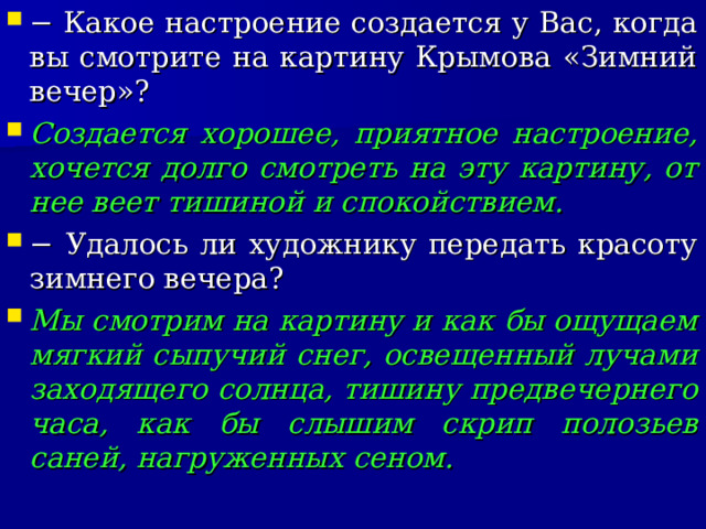 − Какое настроение создается у Вас, когда вы смотрите на картину Крымова «Зимний вечер»? Создается хорошее, приятное настроение, хочется долго смотреть на эту картину, от нее веет тишиной и спокойствием. − Удалось ли художнику передать красоту зимнего вечера? Мы смотрим на картину и как бы ощущаем мягкий сыпучий снег, освещенный лучами заходящего солнца, тишину предвечернего часа, как бы слышим скрип полозьев саней, нагруженных сеном.  