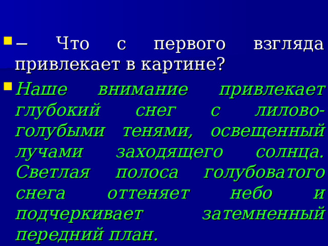 − Что с первого взгляда привлекает в картине? Наше внимание привлекает глубокий снег с лилово-голубыми тенями, освещенный лучами заходящего солнца. Светлая полоса голубоватого снега оттеняет небо и подчеркивает затемненный передний план.  