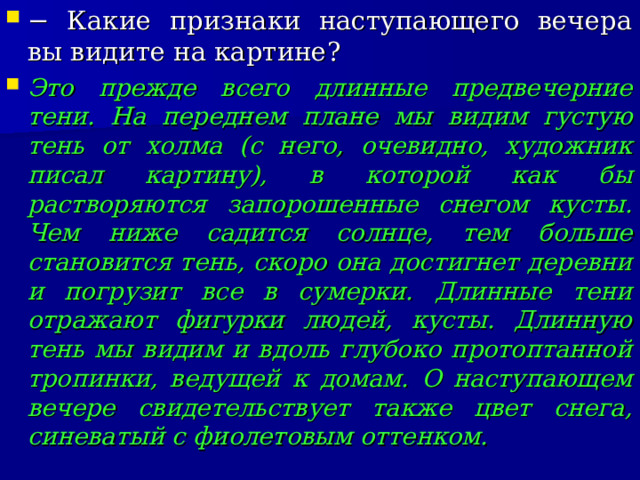 − Какие признаки наступающего вечера вы видите на картине? Это прежде всего длинные предвечерние тени. На переднем плане мы видим густую тень от холма (с него, очевидно, художник писал картину), в которой как бы растворяются запорошенные снегом кусты. Чем ниже садится солнце, тем больше становится тень, скоро она достигнет деревни и погрузит все в сумерки. Длинные тени отражают фигурки людей, кусты. Длинную тень мы видим и вдоль глубоко протоптанной тропинки, ведущей к домам. О наступающем вечере свидетельствует также цвет снега, синеватый с фиолетовым оттенком.  
