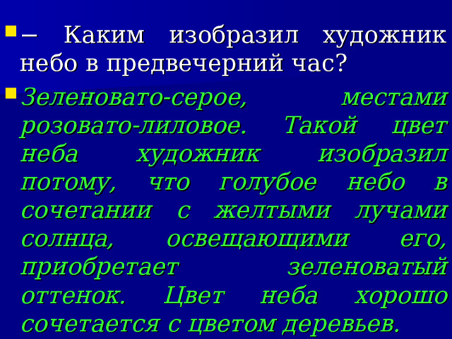 − Каким изобразил художник небо в предвечерний час? Зеленовато-серое, местами розовато-лиловое. Такой цвет неба художник изобразил потому, что голубое небо в сочетании с желтыми лучами солнца, освещающими его, приобретает зеленоватый оттенок. Цвет неба хорошо сочетается с цветом деревьев.  