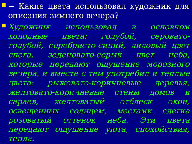 − Какие цвета использовал художник для описания зимнего вечера? Художник использовал в основном холодные цвета: голубой, серовато-голубой, серебристо-синий, лиловый цвет снега, зеленовато-серый цвет неба, которые передают ощущение морозного вечера, и вместе с тем употребил и теплые цвета: рыжевато-коричневые деревья, желтовато-коричневые стены домов и сараев, желтоватый отблеск окон, освещенных солнцем, местами слегка розоватый оттенок неба. Эти цвета передают ощущение уюта, спокойствия, тепла.  