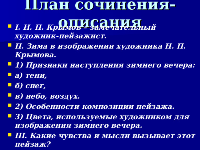 План сочинения-описания I. Н. П. Крымов – замечательный художник-пейзажист. II. Зима в изображении художника Н. П. Крымова. 1) Признаки наступления зимнего вечера: а) тени, б) снег, в) небо, воздух. 2) Особенности композиции пейзажа. 3) Цвета, используемые художником для изображения зимнего вечера. III. Какие чувства и мысли вызывает этот пейзаж?   