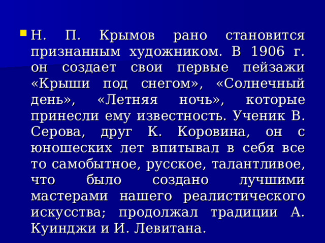 Н. П. Крымов рано становится признанным художником. В 1906 г. он создает свои первые пейзажи «Крыши под снегом», «Солнечный день», «Летняя ночь», которые принесли ему известность. Ученик В. Серова, друг К. Коровина, он с юношеских лет впитывал в себя все то самобытное, русское, талантливое, что было создано лучшими мастерами нашего реалистического искусства; продолжал традиции А. Куинджи и И. Левитана.  