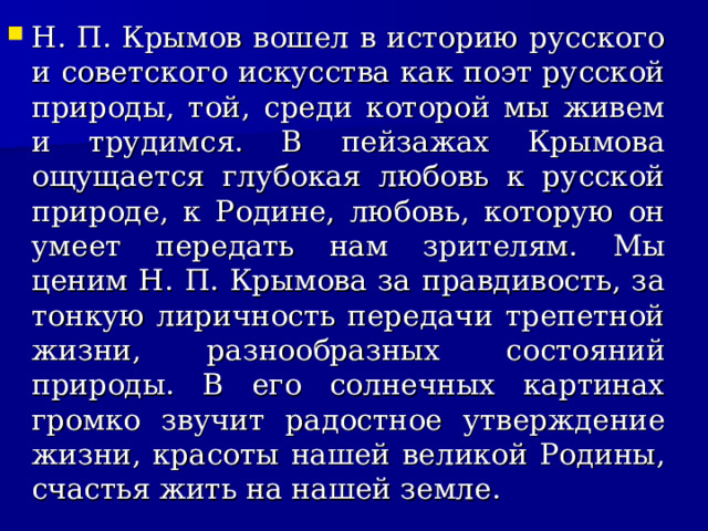 Н. П. Крымов вошел в историю русского и советского искусства как поэт русской природы, той, среди которой мы живем и трудимся. В пейзажах Крымова ощущается глубокая любовь к русской природе, к Родине, любовь, которую он умеет передать нам зрителям. Мы ценим Н. П. Крымова за правдивость, за тонкую лиричность передачи трепетной жизни, разнообразных состояний природы. В его солнечных картинах громко звучит радостное утверждение жизни, красоты нашей великой Родины, счастья жить на нашей земле.  