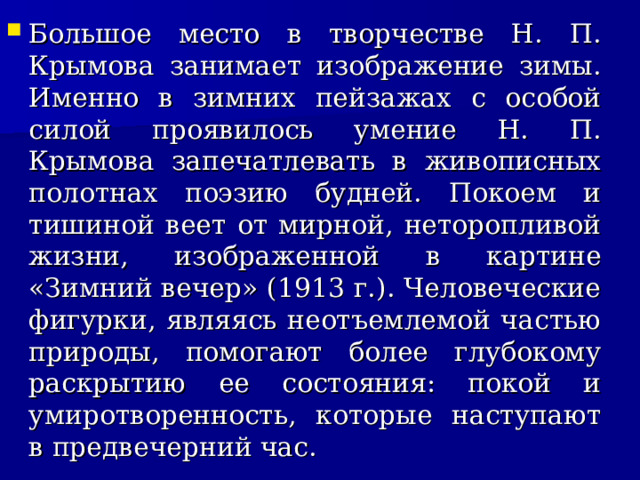 Большое место в творчестве Н. П. Крымова занимает изображение зимы. Именно в зимних пейзажах с особой силой проявилось умение Н. П. Крымова запечатлевать в живописных полотнах поэзию будней. Покоем и тишиной веет от мирной, неторопливой жизни, изображенной в картине «Зимний вечер» (1913 г.). Человеческие фигурки, являясь неотъемлемой частью природы, помогают более глубокому раскрытию ее состояния: покой и умиротворенность, которые наступают в предвечерний час.     
