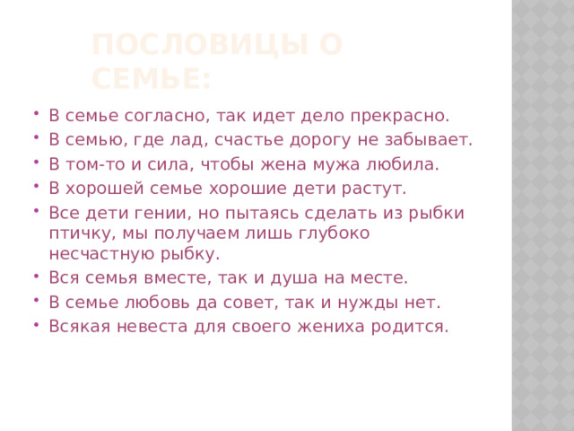 Пословицы о семье: В семье согласно, так идет дело прекрасно. В семью, где лад, счастье дорогу не забывает. В том-то и сила, чтобы жена мужа любила. В хорошей семье хорошие дети растут. Все дети гении, но пытаясь сделать из рыбки птичку, мы получаем лишь глубоко несчастную рыбку. Вся семья вместе, так и душа на месте. В семье любовь да совет, так и нужды нет. Всякая невеста для своего жениха родится. 