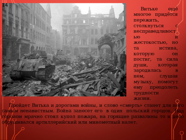 14 Витьке ещё многое придётся пережить, столкнуться с несправедливостью и жестокостью, но та истина, которую он постиг, та сила души, которая зародилась в нем, слушая музыку, помогут ему преодолеть трудности жизни. Пройдет Витька и дорогами войны, и слово «смерть» станет для него самым ненавистным. Война занесет его в один польский городок. Над городом мрачно стоял купол пожара, на горящие развалины то и дело обрушивался артиллерийский или минометный налет. 