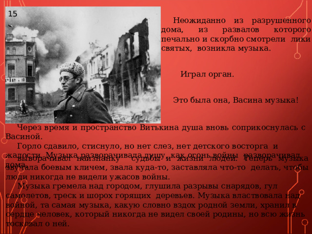 15 Неожиданно из разрушенного дома, из развалов которого печально и скорбно смотрели лики святых, возникла музыка.   Играл орган.  Это была она, Васина музыка!   Через время и пространство Витькина душа вновь соприкоснулась с Васиной. Горло сдавило, стиснуло, но нет слез, нет детского восторга и жалости. Музыка разворачивала душу, как огонь войны разворачивал дома, выворачивал наизнанку судьбы и жизни людей. Теперь музыка звучала боевым кличем, звала куда-то, заставляла что-то делать, чтобы люди никогда не видели ужасов войны. Музыка гремела над городом, глушила разрывы снарядов, гул самолетов, треск и шорох горящих деревьев. Музыка властвовала над войной, та самая музыка, какую словно вздох родной земли, хранил в сердце человек, который никогда не видел своей родины, но всю жизнь тосковал о ней. 