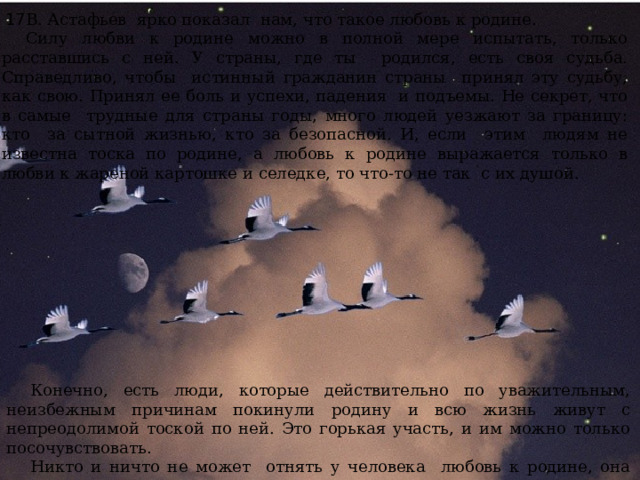 В. Астафьев ярко показал нам, что такое любовь к родине. Силу любви к родине можно в полной мере испытать, только расставшись с ней. У страны, где ты родился, есть своя судьба. Справедливо, чтобы истинный гражданин страны принял эту судьбу, как свою. Принял ее боль и успехи, падения и подъемы. Не секрет, что в самые трудные для страны годы, много людей уезжают за границу: кто за сытной жизнью, кто за безопасной. И, если этим людям не известна тоска по родине, а любовь к родине выражается только в любви к жареной картошке и селедке, то что-то не так с их душой. 17 Конечно, есть люди, которые действительно по уважительным, неизбежным причинам покинули родину и всю жизнь живут с непреодолимой тоской по ней. Это горькая участь, и им можно только посочувствовать. Никто и ничто не может отнять у человека любовь к родине, она может умереть только с ним. 