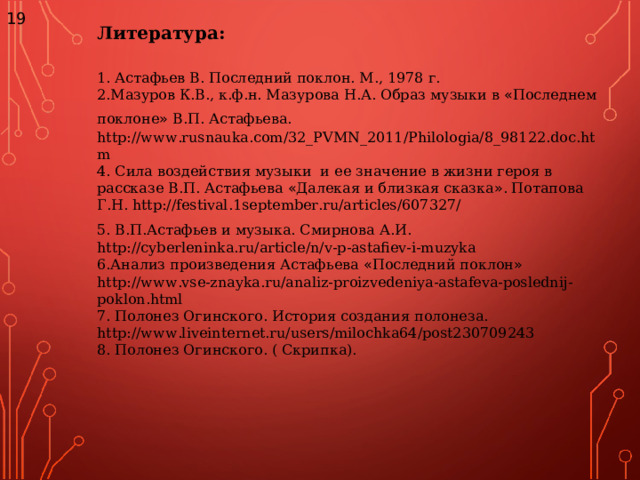 19 Литература:  1. Астафьев В. Последний поклон. М., 1978 г. 2.Мазуров К.В., к.ф.н. Мазурова Н.А. Образ музыки в « Последнем поклоне » В.П. Астафьева.  http://www.rusnauka.com/32_PVMN_2011/Philologia/8_98122.doc.htm 4. Сила воздействия музыки и ее значение в жизни героя в рассказе В.П. Астафьева « Далекая и близкая сказка » . Потапова Г.Н. http://festival.1september.ru/articles/607327/ 5. В.П.Астафьев и музыка. Смирнова А.И.  http://cyberleninka.ru/article/n/v-p-astafiev-i-muzyka 6.Анализ произведения Астафьева « Последний поклон » http://www.vse-znayka.ru/analiz-proizvedeniya-astafeva-poslednij-poklon.html 7. Полонез Огинского. История создания полонеза.  http://www.liveinternet.ru/users/milochka64/post230709243 8. Полонез Огинского. ( Скрипка). 