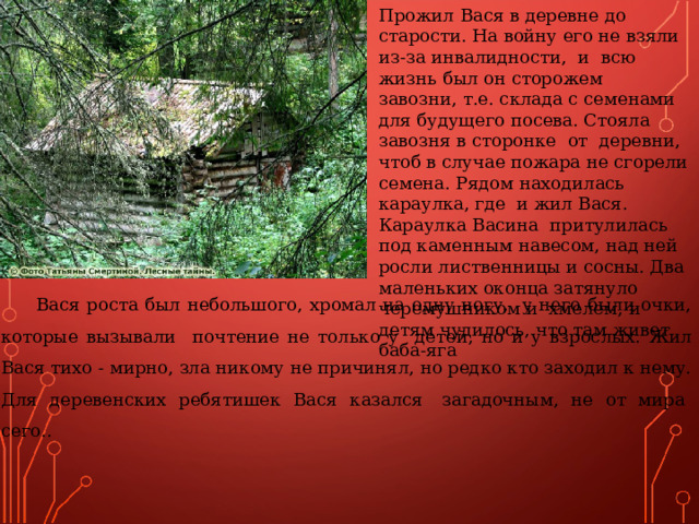 Прожил Вася в деревне до старости. На войну его не взяли из-за инвалидности, и всю жизнь был он сторожем завозни, т.е. склада с семенами для будущего посева. Стояла завозня в сторонке от деревни, чтоб в случае пожара не сгорели семена. Рядом находилась караулка, где и жил Вася. Караулка Васина притулилась под каменным навесом, над ней росли лиственницы и сосны. Два маленьких оконца затянуло черемушником и хмелем, и детям чудилось, что там живет баба-яга 7 Вася роста был небольшого, хромал на одну ногу, у него были очки, которые вызывали почтение не только у детей, но и у взрослых. Жил Вася тихо - мирно, зла никому не причинял, но редко кто заходил к нему. Для деревенских ребятишек Вася казался загадочным, не от мира сего.. 