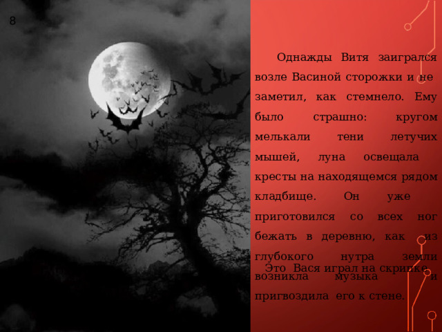 8 Однажды Витя заигрался возле Васиной сторожки и не заметил, как стемнело. Ему было страшно: кругом мелькали тени летучих мышей, луна освещала кресты на находящемся рядом кладбище. Он уже приготовился со всех ног бежать в деревню, как из глубокого нутра земли возникла музыка и пригвоздила его к стене. Это Вася играл на скрипке 