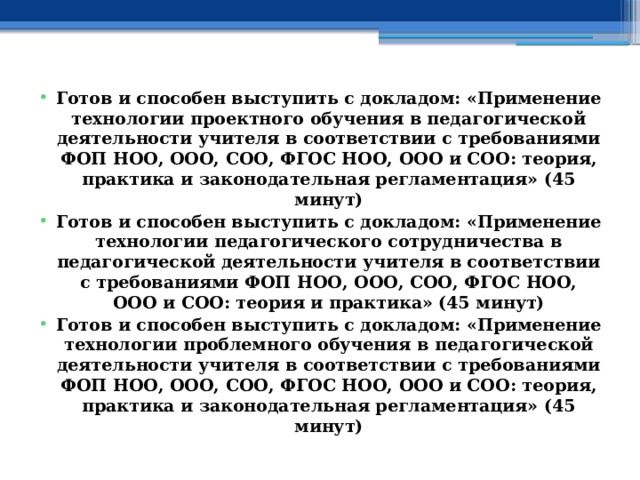 Готов и способен выступить с докладом: «Применение технологии проектного обучения в педагогической деятельности учителя в соответствии с требованиями ФОП НОО, ООО, СОО, ФГОС НОО, ООО и СОО: теория, практика и законодательная регламентация» (45 минут) Готов и способен выступить с докладом: «Применение технологии педагогического сотрудничества в педагогической деятельности учителя в соответствии с требованиями ФОП НОО, ООО, СОО, ФГОС НОО, ООО и СОО: теория и практика» (45 минут) Готов и способен выступить с докладом: «Применение технологии проблемного обучения в педагогической деятельности учителя в соответствии с требованиями ФОП НОО, ООО, СОО, ФГОС НОО, ООО и СОО: теория, практика и законодательная регламентация» (45 минут)  