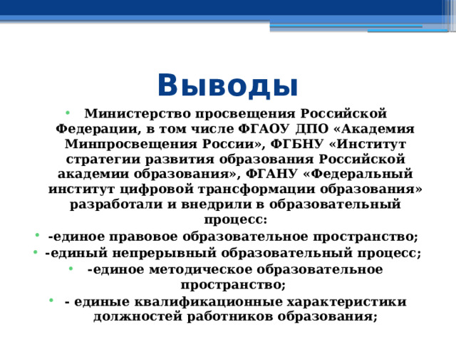 Выводы Министерство просвещения Российской Федерации, в том числе ФГАОУ ДПО «Академия Минпросвещения России», ФГБНУ «Институт стратегии развития образования Российской академии образования», ФГАНУ «Федеральный институт цифровой трансформации образования» разработали и внедрили в образовательный процесс: -единое правовое образовательное пространство; -единый непрерывный образовательный процесс; -единое методическое образовательное пространство; - единые квалификационные характеристики должностей работников образования; 