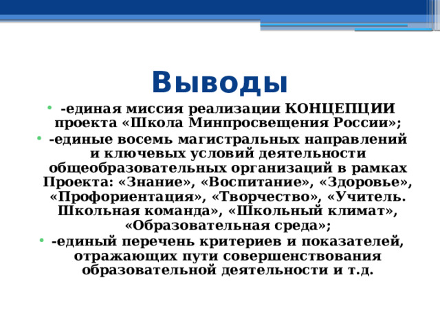 Выводы -единая миссия реализации КОНЦЕПЦИИ проекта «Школа Минпросвещения России»; -единые восемь магистральных направлений и ключевых условий деятельности общеобразовательных организаций в рамках Проекта: «Знание», «Воспитание», «Здоровье», «Профориентация», «Творчество», «Учитель. Школьная команда», «Школьный климат», «Образовательная среда»; -единый перечень критериев и показателей, отражающих пути совершенствования образовательной деятельности и т.д. 