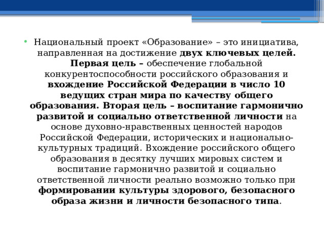 Национальный проект «Образование» – это инициатива, направленная на достижение двух ключевых целей. Первая цель – обеспечение глобальной конкурентоспособности российского образования и вхождение Российской Федерации в число 10 ведущих стран мира по качеству общего образования. Вторая цель – воспитание гармонично развитой и социально ответственной личности на основе духовно-нравственных ценностей народов Российской Федерации, исторических и национально-культурных традиций.  Вхождение российского общего образования в десятку лучших мировых систем и воспитание гармонично развитой и социально ответственной личности реально возможно только при формировании культуры здорового, безопасного образа жизни и личности безопасного типа . 