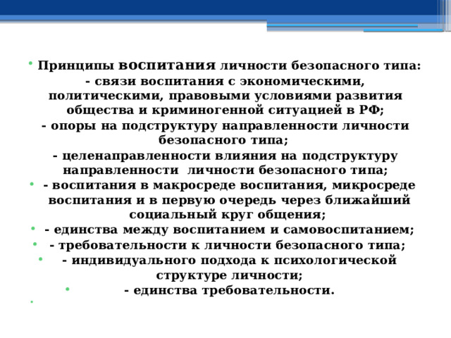  Принципы воспитания личности безопасного типа: - связи воспитания с экономическими, политическими, правовыми условиями развития общества и криминогенной ситуацией в РФ; - опоры на подструктуру направленности личности безопасного типа; - целенаправленности влияния на подструктуру направленности личности безопасного типа; - воспитания в макросреде воспитания, микросреде воспитания и в первую очередь через ближайший социальный круг общения; - единства между воспитанием и самовоспитанием; - требовательности к личности безопасного типа; - индивидуального подхода к психологической структуре личности; - единства требовательности.   