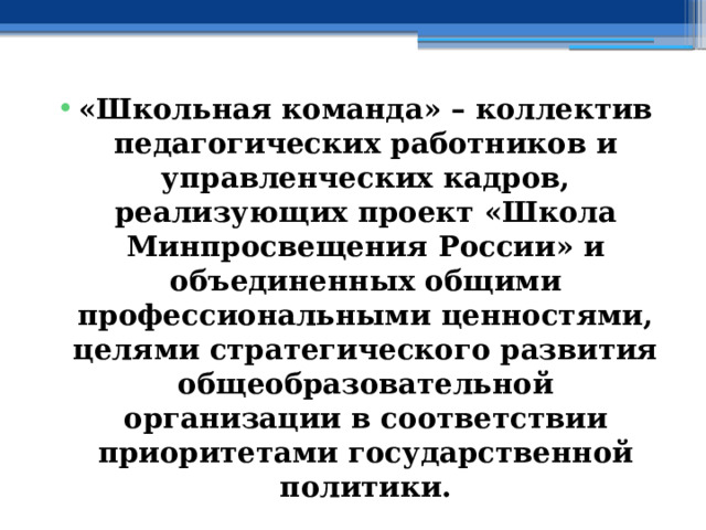 «Школьная команда» – коллектив педагогических работников и управленческих кадров, реализующих проект «Школа Минпросвещения России» и объединенных общими профессиональными ценностями, целями стратегического развития общеобразовательной организации в соответствии приоритетами государственной политики. 