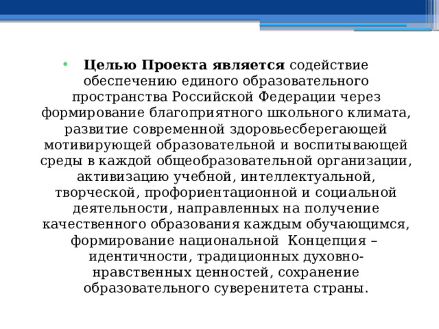 Целью Проекта является содействие обеспечению единого образовательного пространства Российской Федерации через формирование благоприятного школьного климата, развитие современной здоровьесберегающей мотивирующей образовательной и воспитывающей среды в каждой общеобразовательной организации, активизацию учебной, интеллектуальной, творческой, профориентационной и социальной деятельности, направленных на получение качественного образования каждым обучающимся, формирование национальной Концепция – идентичности, традиционных духовно-нравственных ценностей, сохранение образовательного суверенитета страны. 