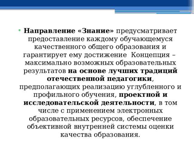 Направление «Знание» предусматривает предоставление каждому обучающемуся качественного общего образования и гарантирует ему достижение Концепция – максимально возможных образовательных результатов на основе лучших традиций отечественной педагогики , предполагающих реализацию углубленного и профильного обучения, проектной и исследовательской деятельности , в том числе с применением электронных образовательных ресурсов, обеспечение объективной внутренней системы оценки качества образования. 