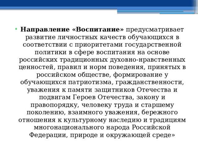 Направление «Воспитание» предусматривает развитие личностных качеств обучающихся в соответствии с приоритетами государственной политики в сфере воспитания на основе российских традиционных духовно-нравственных ценностей, правил и норм поведения, принятых в российском обществе, формирование у обучающихся патриотизма, гражданственности, уважения к памяти защитников Отечества и подвигам Героев Отечества, закону и правопорядку, человеку труда и старшему поколению, взаимного уважения, бережного отношения к культурному наследию и традициям многонационального народа Российской Федерации, природе и окружающей среде» 