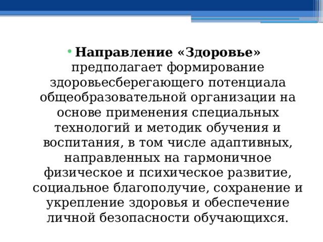 Направление «Здоровье» предполагает формирование здоровьесберегающего потенциала общеобразовательной организации на основе применения специальных технологий и методик обучения и воспитания, в том числе адаптивных, направленных на гармоничное физическое и психическое развитие, социальное благополучие, сохранение и укрепление здоровья и обеспечение личной безопасности обучающихся. 