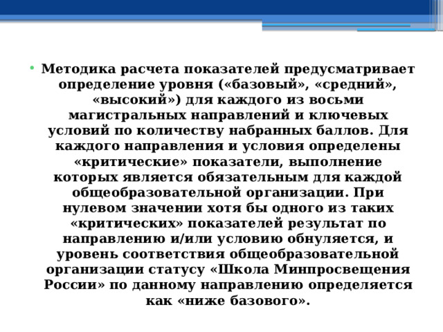 Методика расчета показателей предусматривает определение уровня («базовый», «средний», «высокий») для каждого из восьми магистральных направлений и ключевых условий по количеству набранных баллов. Для каждого направления и условия определены «критические» показатели, выполнение которых является обязательным для каждой общеобразовательной организации. При нулевом значении хотя бы одного из таких «критических» показателей результат по направлению и/или условию обнуляется, и уровень соответствия общеобразовательной организации статусу «Школа Минпросвещения России» по данному направлению определяется как «ниже базового». 