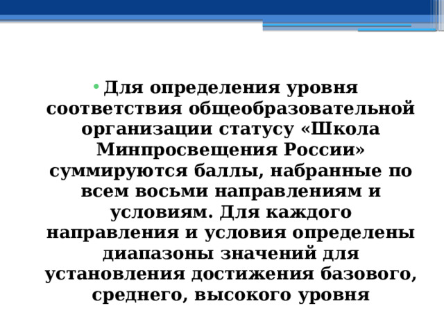  Для определения уровня соответствия общеобразовательной организации статусу «Школа Минпросвещения России» суммируются баллы, набранные по всем восьми направлениям и условиям. Для каждого направления и условия определены диапазоны значений для установления достижения базового, среднего, высокого уровня 