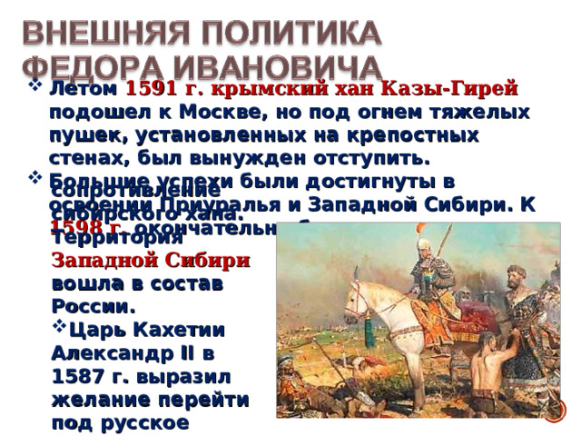 Летом 1591 г. крымский хан Казы-Гирей подошел к Москве, но под огнем тяжелых пушек, установленных на крепостных стенах, был вынужден отступить. Большие успехи были достигнуты в освоении Приуралья и Западной Сибири. К 1598 г. окончательно было подавлено сопротивление сибирского хана. Территория Западной Сибири вошла в состав России. Царь Кахетии Александр II в 1587 г. выразил желание перейти под русское покровительство. 