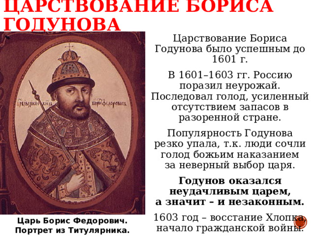 ЦАРСТВОВАНИЕ БОРИСА ГОДУНОВА Царствование Бориса Годунова было успешным до 1601 г. В 1601–1603 гг. Россию поразил неурожай. Последовал голод, усиленный отсутствием запасов в разоренной стране. Популярность Годунова  резко упала, т.к. люди сочли голод божьим наказанием  за неверный выбор царя. Годунов оказался неудачливым царем,  а значит – и незаконным. 1603 год – восстание Хлопка, начало гражданской войны. Царь Борис Федорович.  Портрет из Титулярника. 