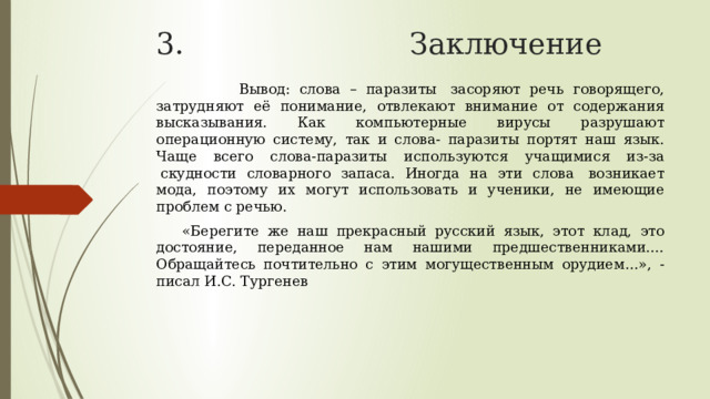 3. Заключение  Вывод: слова – паразиты  засоряют речь говорящего, затрудняют её понимание, отвлекают внимание от содержания высказывания. Как компьютерные вирусы разрушают операционную систему, так и слова- паразиты портят наш язык. Чаще всего слова-паразиты используются учащимися из-за  скудности словарного запаса. Иногда на эти слова  возникает мода, поэтому их могут использовать и ученики, не имеющие проблем с речью.     «Берегите же наш прекрасный русский язык, этот клад, это достояние, переданное нам нашими предшественниками.… Обращайтесь почтительно с этим могущественным орудием…», - писал И.С. Тургенев 