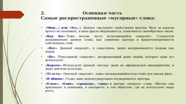2. Основная часть  Самые распространенные «мусорные» слова:   «Ммм…» или «Эээ…» .  Данное «мычание» свойственно многим. Мозг за языком просто не поспевает, и пока фраза обдумывается, появляются своеобразные звуки. «Как бы».  Тоже весьма часто встречающийся «паразит». Слушатели воспринимают данное слово, как сомнения оратора в правоте/искренности собственных слов.  «Вот» . Данный «паразит», к сожалению, давно воспринимается людьми как норма  «Ну» . Популярный «паразит», раздражающий даже людей, которые сами его используют. «Короче».  Используют данный «мусор» даже на официальных мероприятиях, и даже деятели культуры. «То есть» . Опасный «паразит», ловко маскирующийся под слово для связки фраз. «В общем» . Слово, явно демонстрирующее неуверенность оратора. «Е-мое», «блин», «трындец», «типа»   и прочие «модные» слова. Обычно они прилипают в компании, в интернете, в том обществе, где их используют чаще всего. 