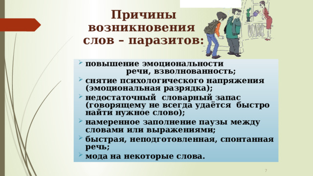 Причины возникновения  слов – паразитов: повышение эмоциональности речи, взволнованность; снятие психологического напряжения (эмоциональная разрядка); недостаточный словарный запас (говорящему не всегда удаётся быстро найти нужное слово); намеренное заполнение паузы между словами или выражениями; быстрая, неподготовленная, спонтанная речь; мода на некоторые слова.   
