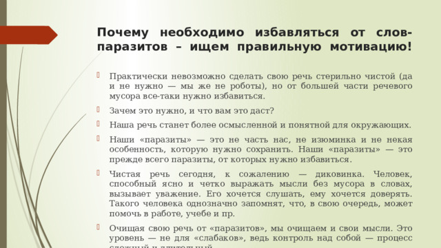 Почему необходимо избавляться от слов-паразитов – ищем правильную мотивацию!   Практически невозможно сделать свою речь стерильно чистой (да и не нужно — мы же не роботы), но от большей части речевого мусора все-таки нужно избавиться. Зачем это нужно, и что вам это даст? Наша речь станет более осмысленной и понятной для окружающих. Наши «паразиты» — это не часть нас, не изюминка и не некая особенность, которую нужно сохранить. Наши «паразиты» — это прежде всего паразиты, от которых нужно избавиться. Чистая речь сегодня, к сожалению — диковинка. Человек, способный ясно и четко выражать мысли без мусора в словах, вызывает уважение. Его хочется слушать, ему хочется доверять. Такого человека однозначно запомнят, что, в свою очередь, может помочь в работе, учебе и пр. Очищая свою речь от «паразитов», мы очищаем и свои мысли. Это уровень — не для «слабаков», ведь контроль над собой — процесс сложный и длительный.  