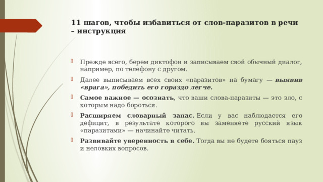 11 шагов, чтобы избавиться от слов-паразитов в речи – инструкция   Прежде всего, берем диктофон и записываем свой обычный диалог, например, по телефону с другом. Далее выписываем всех своих «паразитов» на бумагу —  выявив «врага», победить его гораздо легче. Самое важное — осознать , что ваши слова-паразиты — это зло, с которым надо бороться. Расширяем словарный запас.  Если у вас наблюдается его дефицит, в результате которого вы заменяете русский язык «паразитами» — начинайте читать.  Развивайте уверенность в себе.  Тогда вы не будете бояться пауз и неловких вопросов. 