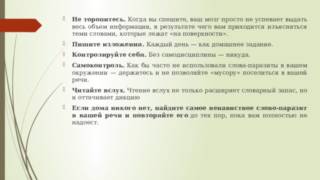 Не торопитесь.  Когда вы спешите, ваш мозг просто не успевает выдать весь объем информации, в результате чего вам приходится изъясняться теми словами, которые лежат «на поверхности». Пишите изложения.  Каждый день — как домашнее задание.  Контролируйте себя.  Без самодисциплины — никуда.  Самоконтроль.  Как бы часто не использовали слова-паразиты в вашем окружении — держитесь и не позволяйте «мусору» поселиться в вашей речи.  Читайте вслух.  Чтение вслух не только расширяет словарный запас, но и оттачивает дикцию Если дома никого нет, найдите самое ненавистное слово-паразит в вашей речи и повторяйте его  до тех пор, пока вам полностью не надоест.  