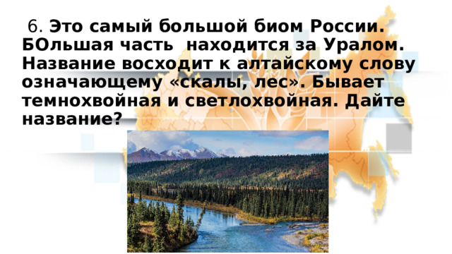  6. Это самый большой биом России. БОльшая часть находится за Уралом. Название восходит к алтайскому слову означающему «скалы, лес». Бывает темнохвойная и светлохвойная. Дайте название? 